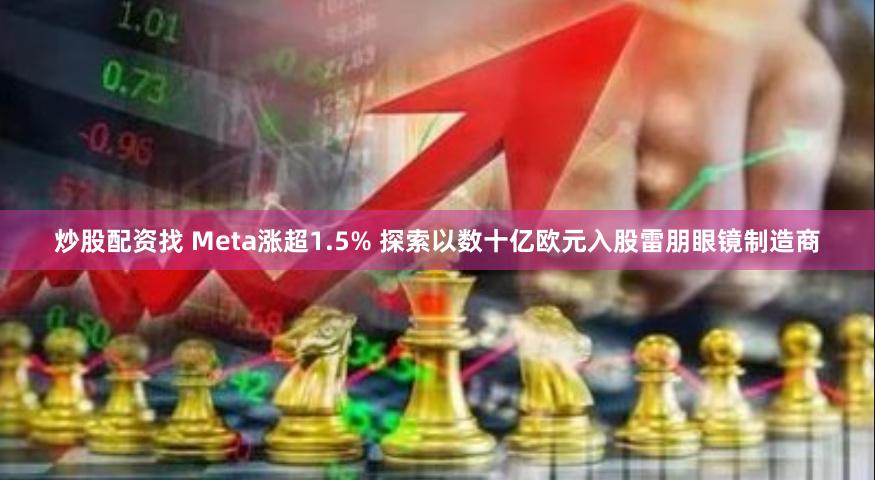 炒股配资找 Meta涨超1.5% 探索以数十亿欧元入股雷朋眼镜制造商