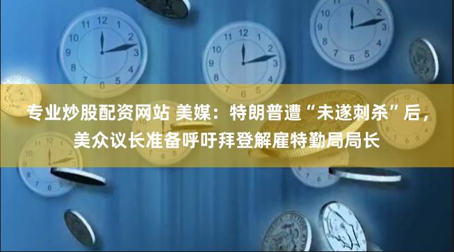 专业炒股配资网站 美媒：特朗普遭“未遂刺杀”后，美众议长准备呼吁拜登解雇特勤局局长