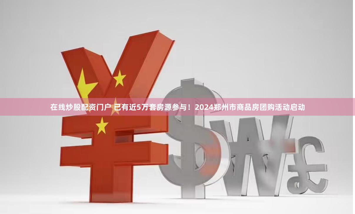 在线炒股配资门户 已有近5万套房源参与！2024郑州市商品房团购活动启动