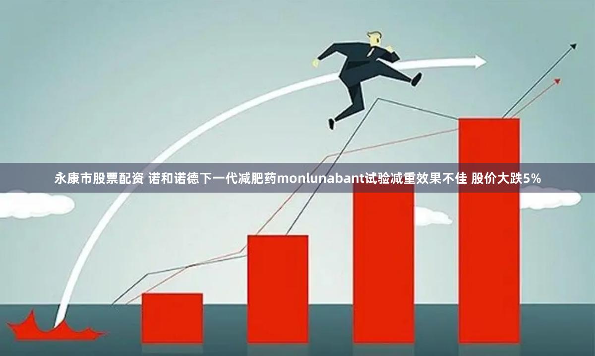 永康市股票配资 诺和诺德下一代减肥药monlunabant试验减重效果不佳 股价大跌5%