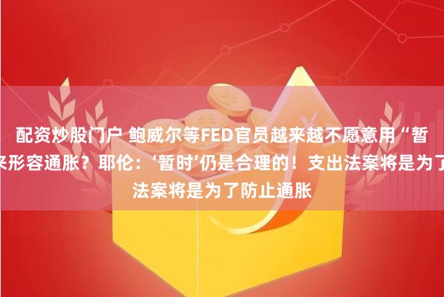 配资炒股门户 鲍威尔等FED官员越来越不愿意用“暂时”一词来形容通胀？耶伦：‘暂时’仍是合理的！支出法案将是为了防止通胀