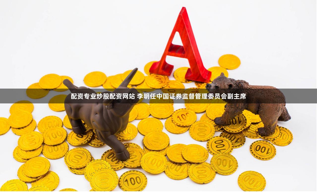 配资专业炒股配资网站 李明任中国证券监督管理委员会副主席