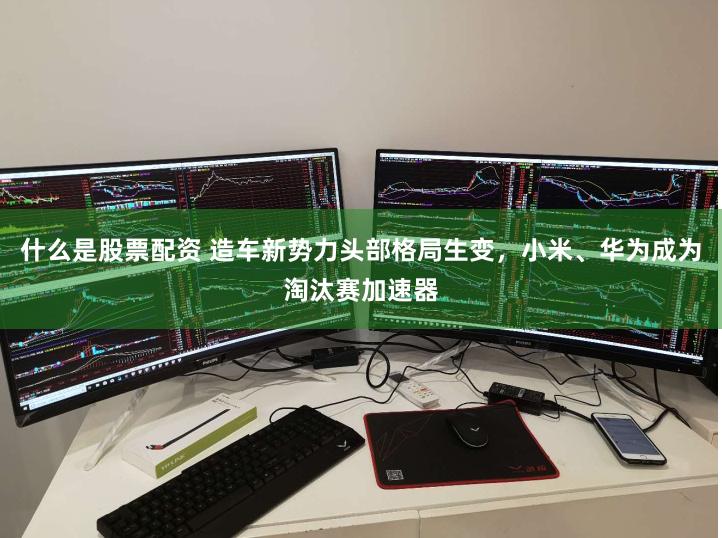什么是股票配资 造车新势力头部格局生变，小米、华为成为淘汰赛加速器