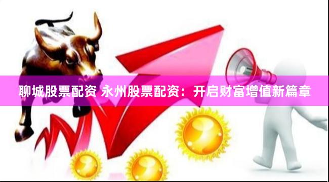 聊城股票配资 永州股票配资：开启财富增值新篇章