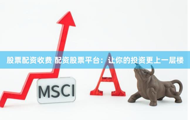 股票配资收费 配资股票平台：让你的投资更上一层楼
