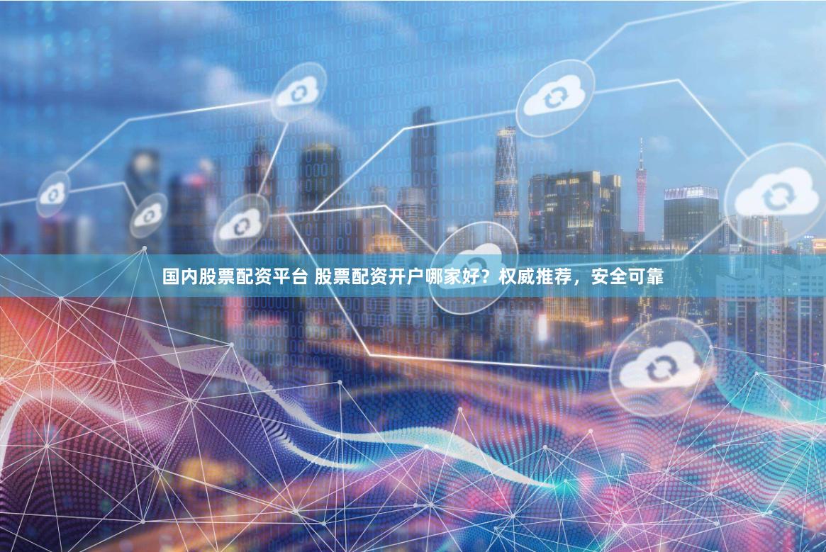 国内股票配资平台 股票配资开户哪家好？权威推荐，安全可靠