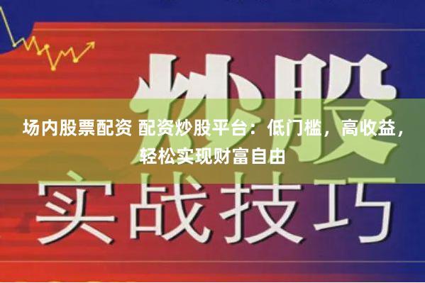 场内股票配资 配资炒股平台：低门槛，高收益，轻松实现财富自由