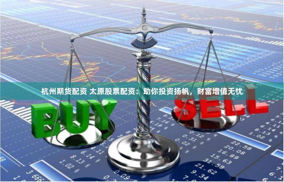 杭州期货配资 太原股票配资：助你投资扬帆，财富增值无忧