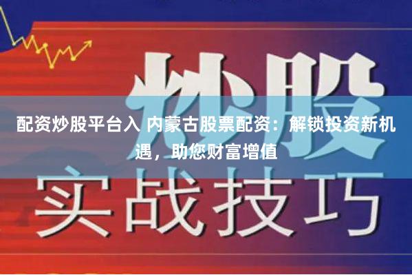 配资炒股平台入 内蒙古股票配资：解锁投资新机遇，助您财富增值