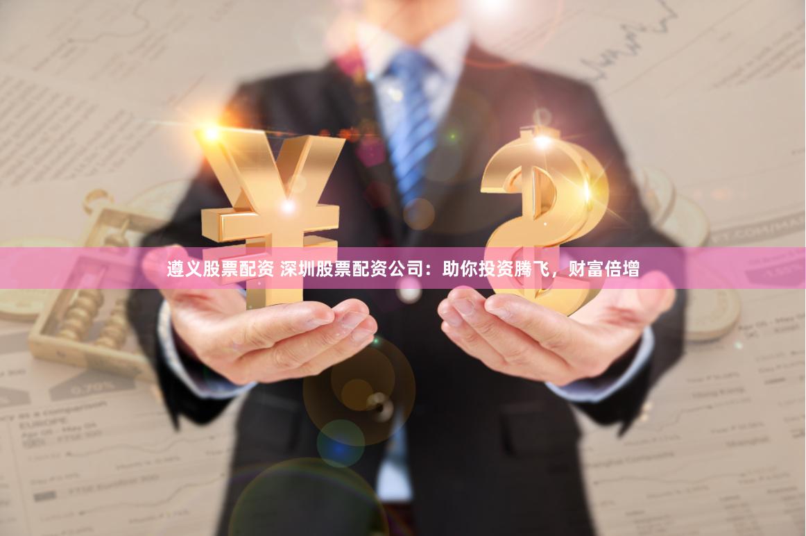 遵义股票配资 深圳股票配资公司：助你投资腾飞，财富倍增