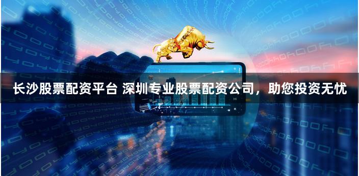 长沙股票配资平台 深圳专业股票配资公司，助您投资无忧